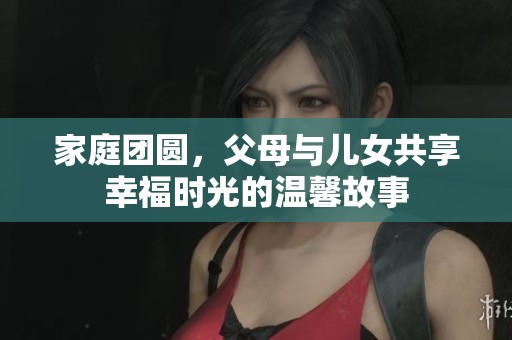 家庭团圆，父母与儿女共享幸福时光的温馨故事