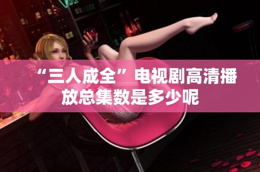 “三人成全”电视剧高清播放总集数是多少呢