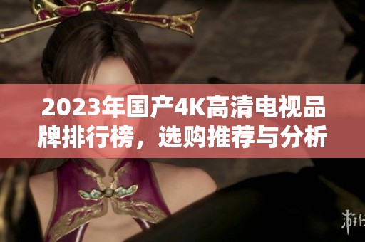 2023年国产4K高清电视品牌排行榜，选购推荐与分析