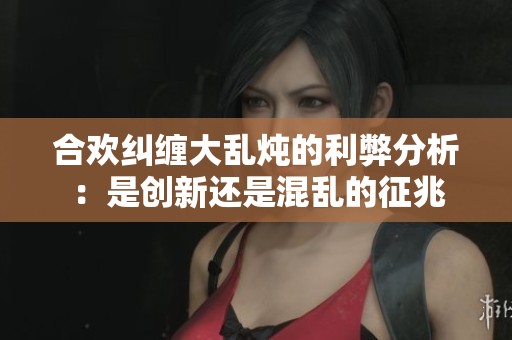 合欢纠缠大乱炖的利弊分析：是创新还是混乱的征兆