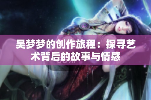 吴梦梦的创作旅程：探寻艺术背后的故事与情感