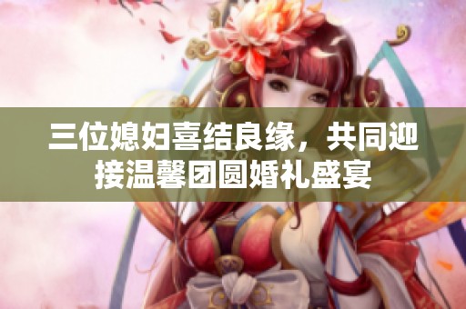 三位媳妇喜结良缘，共同迎接温馨团圆婚礼盛宴