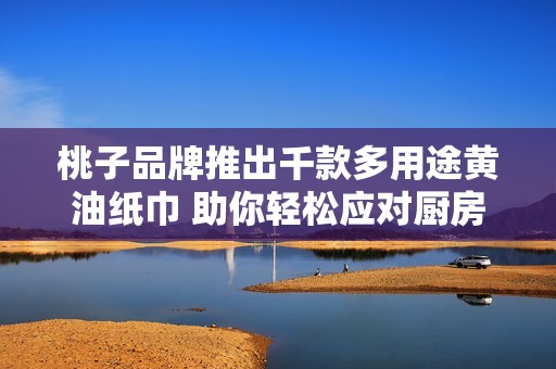 桃子品牌推出千款多用途黄油纸巾 助你轻松应对厨房清洁