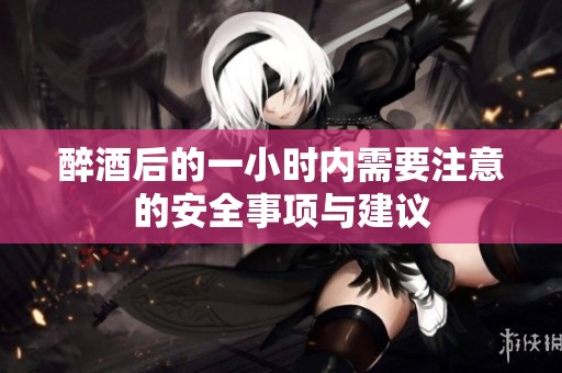 醉酒后的一小时内需要注意的安全事项与建议