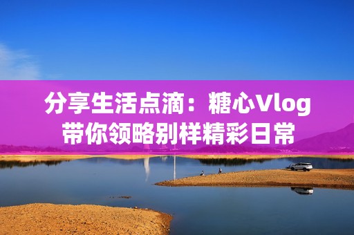 分享生活点滴：糖心Vlog带你领略别样精彩日常