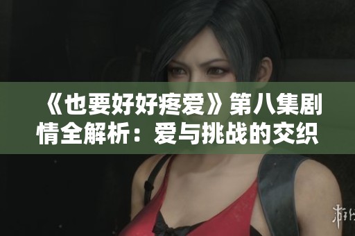 《也要好好疼爱》第八集剧情全解析：爱与挑战的交织瞬间