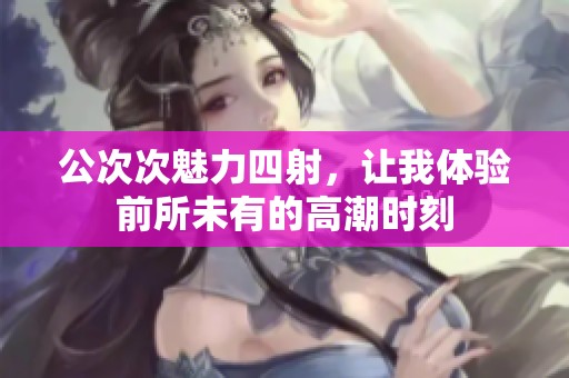 公次次魅力四射，让我体验前所未有的高潮时刻