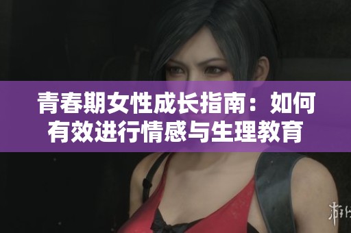 青春期女性成长指南：如何有效进行情感与生理教育