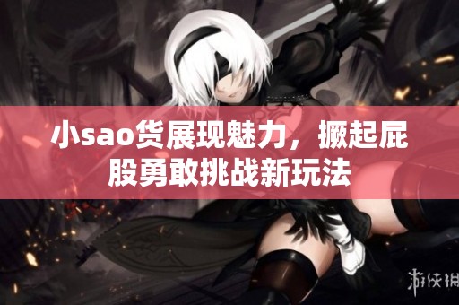 小sao货展现魅力，撅起屁股勇敢挑战新玩法