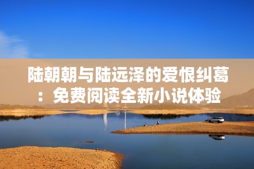 陆朝朝与陆远泽的爱恨纠葛：免费阅读全新小说体验