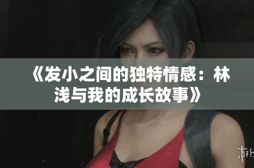 《发小之间的独特情感：林浅与我的成长故事》