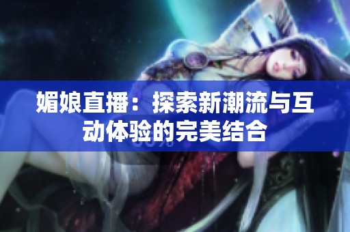 媚娘直播：探索新潮流与互动体验的完美结合