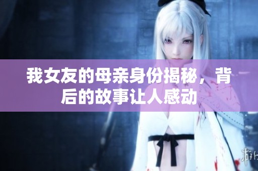 我女友的母亲身份揭秘，背后的故事让人感动