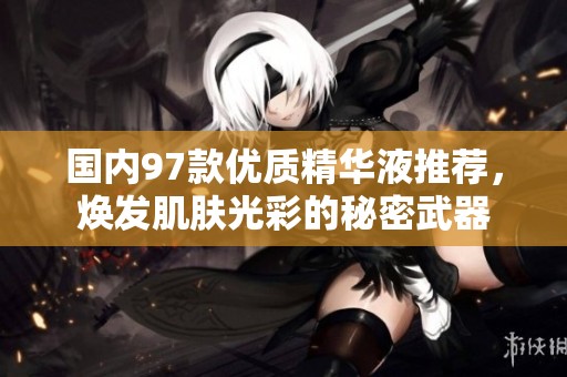 国内97款优质精华液推荐，焕发肌肤光彩的秘密武器