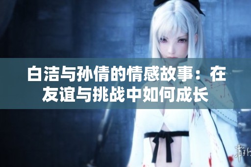 白洁与孙倩的情感故事：在友谊与挑战中如何成长