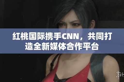 红桃国际携手CNN，共同打造全新媒体合作平台