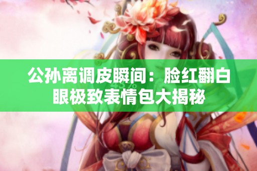 公孙离调皮瞬间：脸红翻白眼极致表情包大揭秘