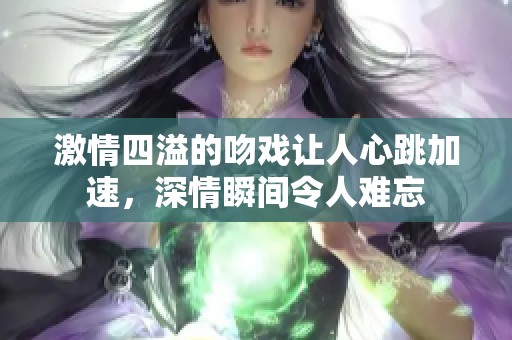 激情四溢的吻戏让人心跳加速，深情瞬间令人难忘