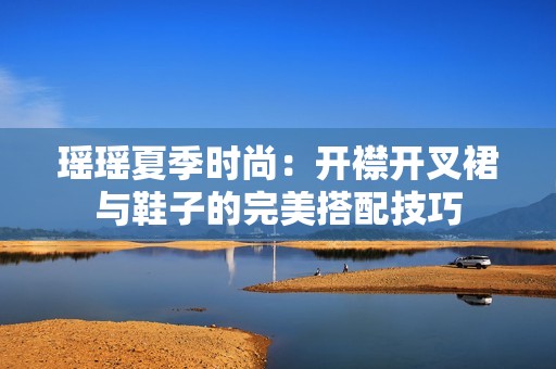 瑶瑶夏季时尚：开襟开叉裙与鞋子的完美搭配技巧