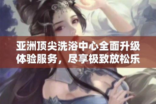 亚洲顶尖洗浴中心全面升级体验服务，尽享极致放松乐趣