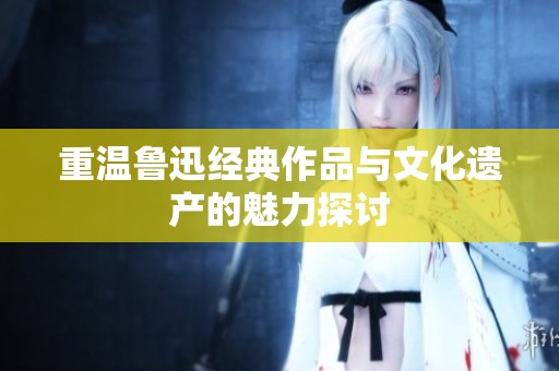 重温鲁迅经典作品与文化遗产的魅力探讨