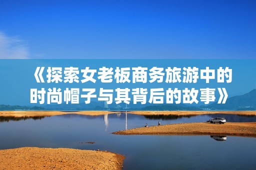 《探索女老板商务旅游中的时尚帽子与其背后的故事》