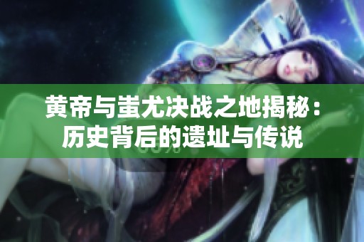 黄帝与蚩尤决战之地揭秘：历史背后的遗址与传说