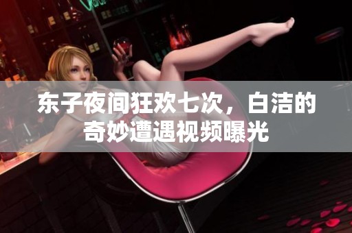 东子夜间狂欢七次，白洁的奇妙遭遇视频曝光