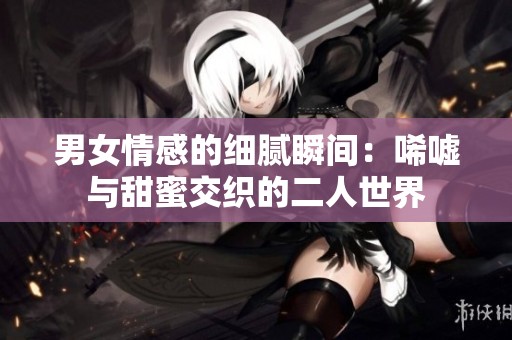 男女情感的细腻瞬间：唏嘘与甜蜜交织的二人世界