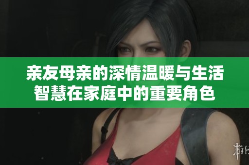亲友母亲的深情温暖与生活智慧在家庭中的重要角色