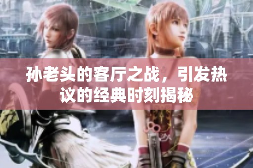 孙老头的客厅之战，引发热议的经典时刻揭秘
