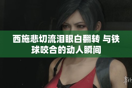 西施悲切流泪眼白翻转 与铁球咬合的动人瞬间