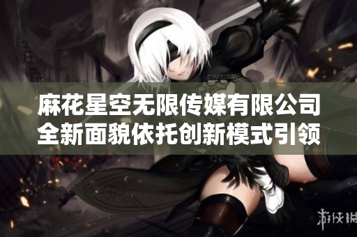 麻花星空无限传媒有限公司全新面貌依托创新模式引领行业发展