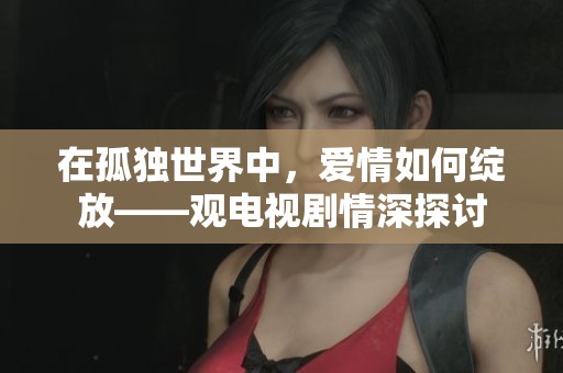 在孤独世界中，爱情如何绽放——观电视剧情深探讨