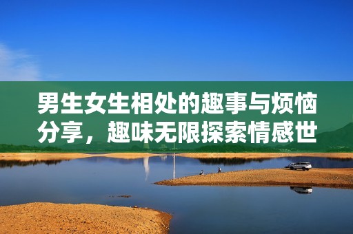 男生女生相处的趣事与烦恼分享，趣味无限探索情感世界