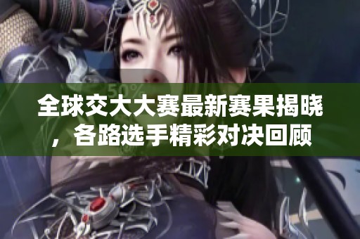 全球交大大赛最新赛果揭晓，各路选手精彩对决回顾
