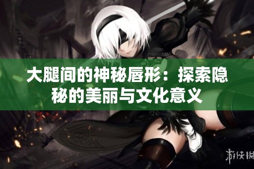 大腿间的神秘唇形：探索隐秘的美丽与文化意义