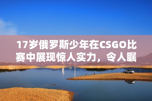 17岁俄罗斯少年在CSGO比赛中展现惊人实力，令人瞩目