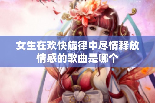 女生在欢快旋律中尽情释放情感的歌曲是哪个