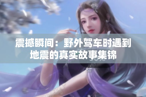 震撼瞬间：野外驾车时遇到地震的真实故事集锦