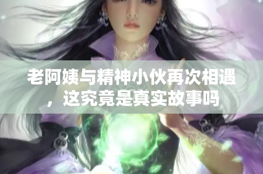 老阿姨与精神小伙再次相遇，这究竟是真实故事吗