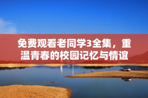 免费观看老同学3全集，重温青春的校园记忆与情谊