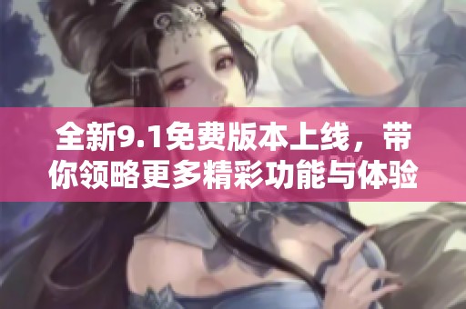 全新9.1免费版本上线，带你领略更多精彩功能与体验
