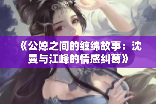 《公媳之间的缠绵故事：沈曼与江峰的情感纠葛》