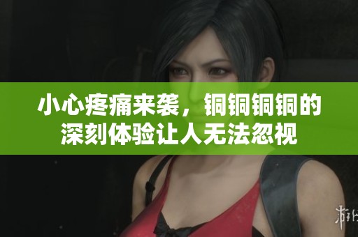 小心疼痛来袭，铜铜铜铜的深刻体验让人无法忽视