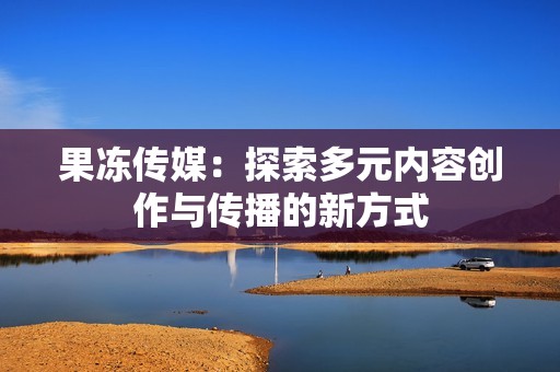 果冻传媒：探索多元内容创作与传播的新方式