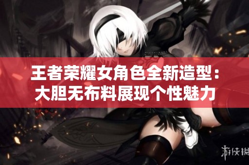 王者荣耀女角色全新造型：大胆无布料展现个性魅力