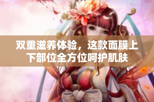 双重滋养体验，这款面膜上下部位全方位呵护肌肤