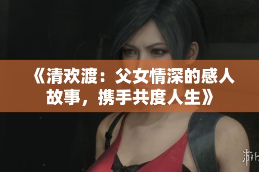 《清欢渡：父女情深的感人故事，携手共度人生》