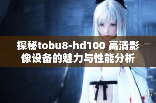 探秘tobu8-hd100 高清影像设备的魅力与性能分析